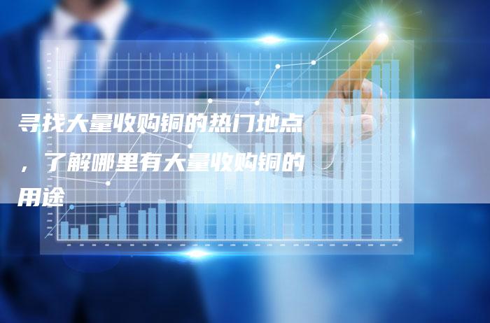 寻找大量收购铜的热门地点，了解哪里有大量收购铜的用途