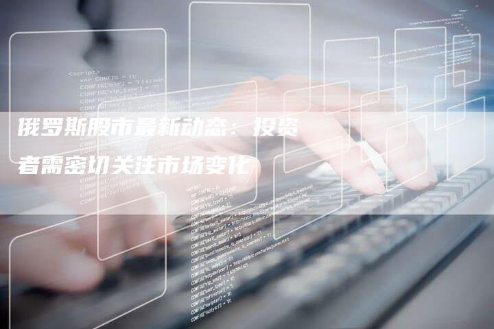 俄罗斯股市最新动态：投资者需密切关注市场变化