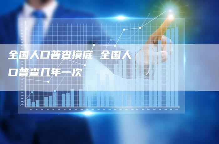 全国人口普查摸底 全国人口普查几年一次