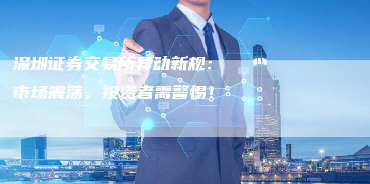 深圳证券交易所异动新规：市场震荡，投资者需警惕！