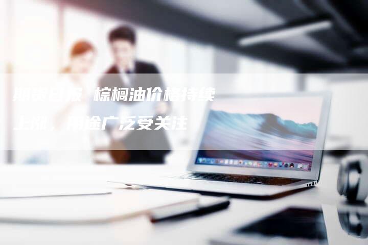 期货日报 棕榈油价格持续上涨，用途广泛受关注