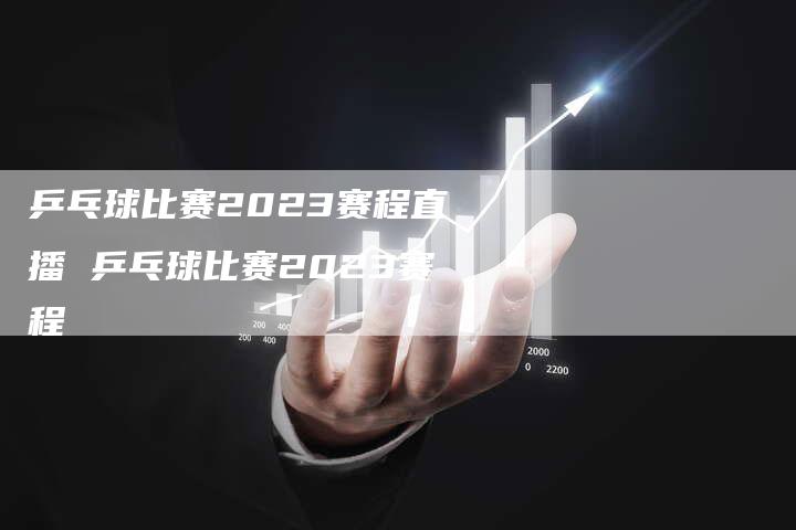 乒乓球比赛2023赛程直播 乒乓球比赛2023赛程