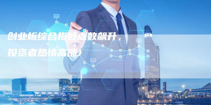 创业板综合指数点数飙升，投资者热情高涨！