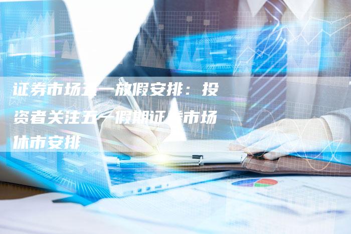 证券市场五一放假安排：投资者关注五一假期证券市场休市安排