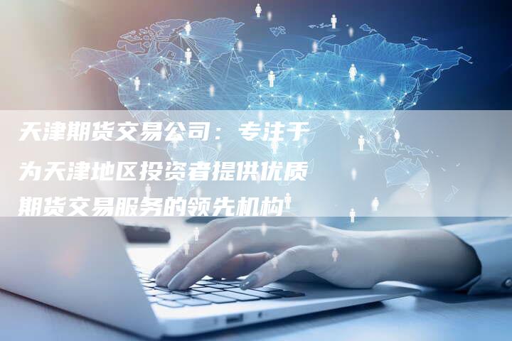 天津期货交易公司：专注于为天津地区投资者提供优质期货交易服务的领先机构