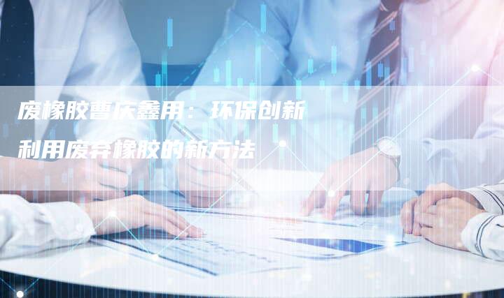 废橡胶曹庆鑫用：环保创新利用废弃橡胶的新方法