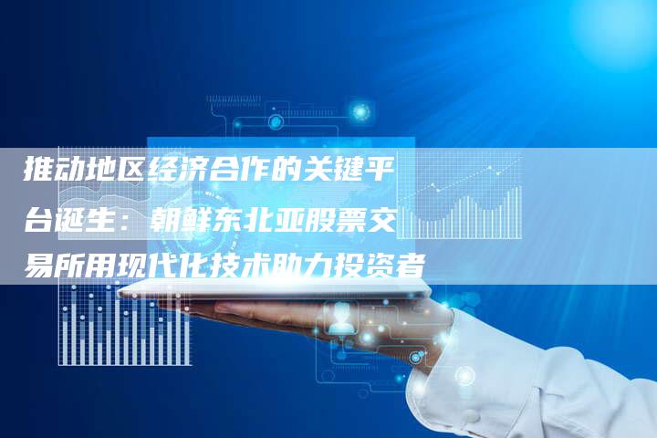 推动地区经济合作的关键平台诞生：朝鲜东北亚股票交易所用现代化技术助力投资者