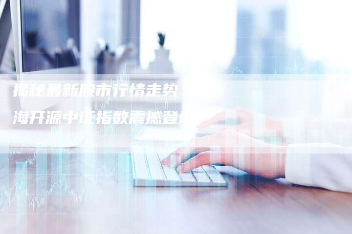 揭秘最新股市行情走势：前海开源中证指数震撼登场！