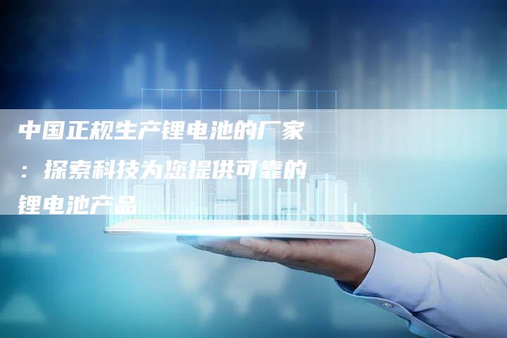 中国正规生产锂电池的厂家：探索科技为您提供可靠的锂电池产品