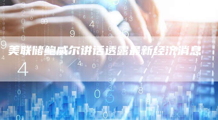美联储鲍威尔讲话透露最新经济消息