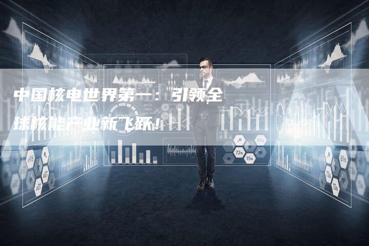 中国核电世界第一：引领全球核能产业新飞跃！
