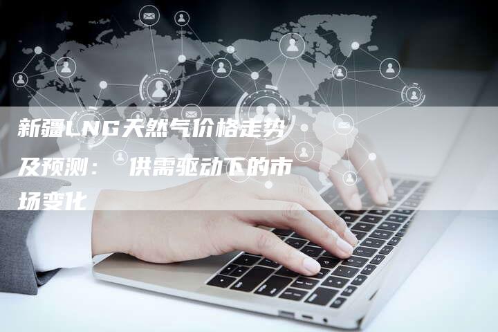 新疆LNG天然气价格走势及预测： 供需驱动下的市场变化