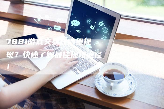 7881游戏交易在哪里提现？快速了解最佳提现途径！