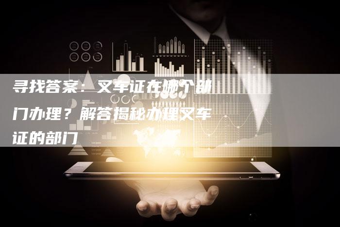 寻找答案：叉车证在哪个部门办理？解答揭秘办理叉车证的部门