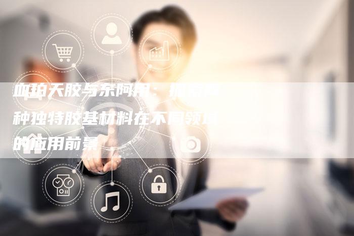 血珀天胶与东阿用：探索两种独特胶基材料在不同领域的应用前景