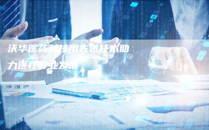 沃华医药科技用先进技术助力医疗行业发展