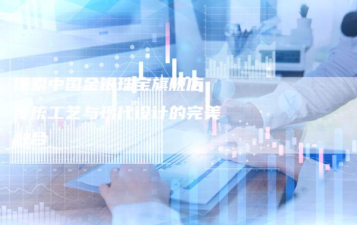 探索中国金银珠宝旗舰店：传统工艺与现代设计的完美融合