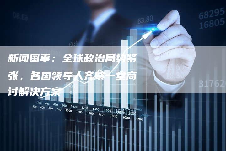 新闻国事：全球政治局势紧张，各国领导人齐聚一堂商讨解决方案