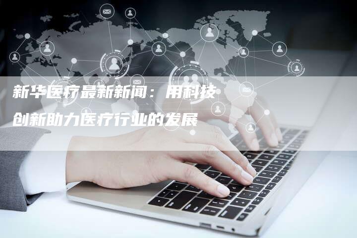 新华医疗最新新闻：用科技创新助力医疗行业的发展