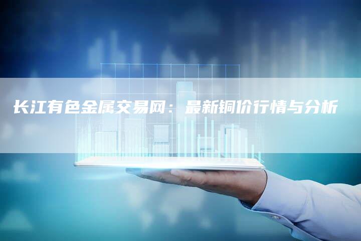 长江有色金属交易网：最新铜价行情与分析