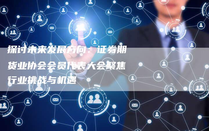 探讨未来发展方向：证券期货业协会会员代表大会聚焦行业挑战与机遇