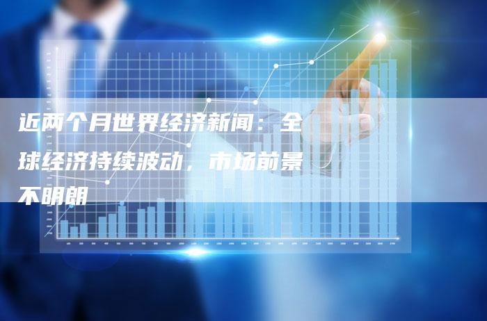 近两个月世界经济新闻：全球经济持续波动，市场前景不明朗