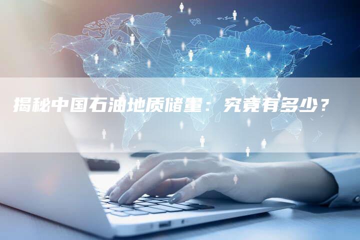 揭秘中国石油地质储量：究竟有多少？