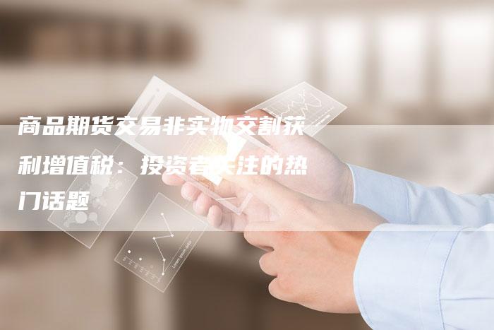 商品期货交易非实物交割获利增值税：投资者关注的热门话题