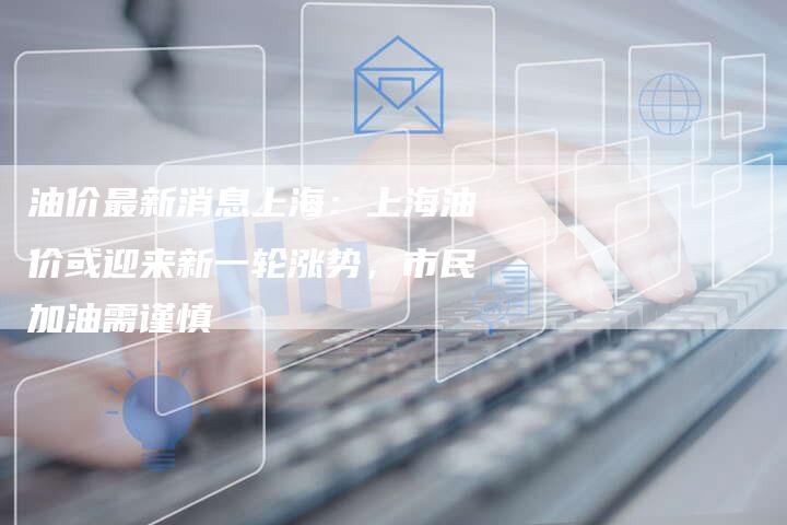 油价最新消息上海：上海油价或迎来新一轮涨势，市民加油需谨慎